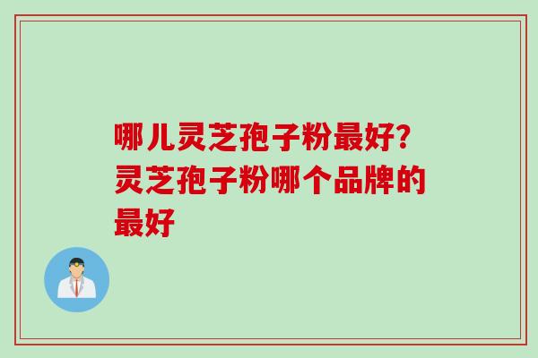哪儿灵芝孢子粉最好？灵芝孢子粉哪个品牌的最好