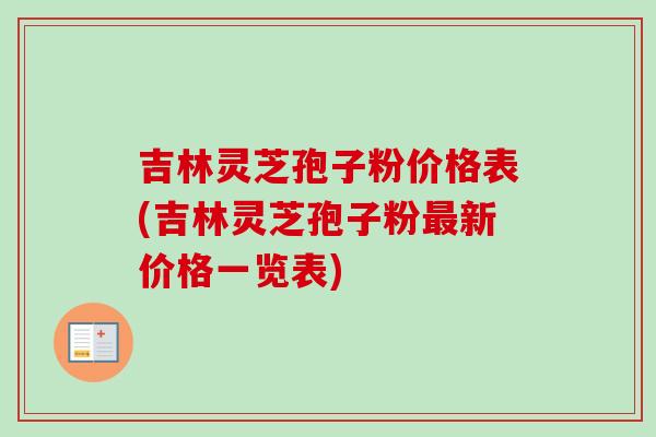 吉林灵芝孢子粉价格表(吉林灵芝孢子粉最新价格一览表)