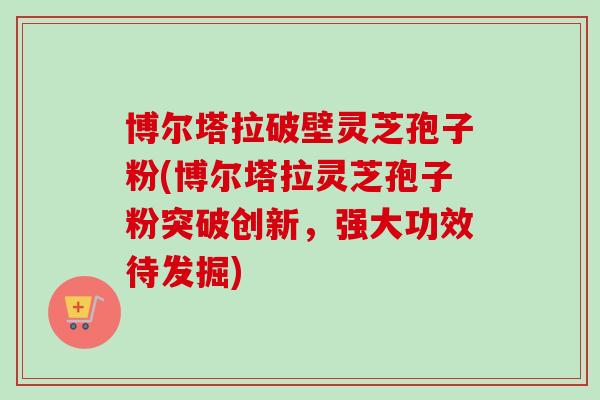 博尔塔拉破壁灵芝孢子粉(博尔塔拉灵芝孢子粉突破创新，强大功效待发掘)