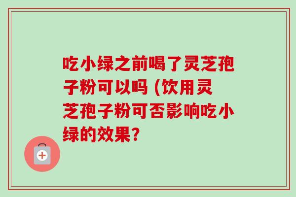 吃小绿之前喝了灵芝孢子粉可以吗 (饮用灵芝孢子粉可否影响吃小绿的效果? 吃小绿之前喝了灵芝孢子粉可以吗 (饮用灵芝孢子粉可否影响吃小绿的效果?