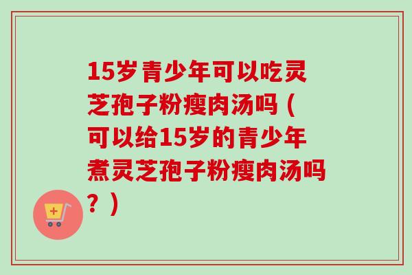 15岁青少年可以吃灵芝孢子粉瘦肉汤吗 (可以给15岁的青少年煮灵芝孢子粉瘦肉汤吗？)