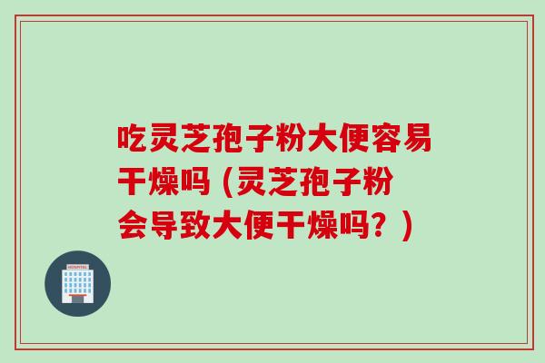 吃灵芝孢子粉大便容易干燥吗 (灵芝孢子粉会导致大便干燥吗？)