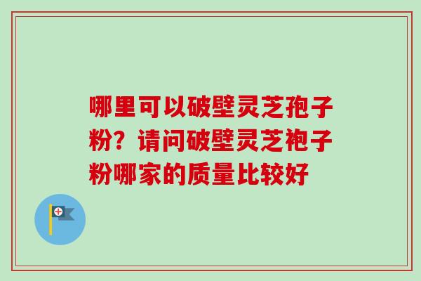 哪里可以破壁灵芝孢子粉？请问破壁灵芝袍子粉哪家的质量比较好