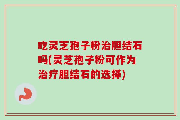 吃灵芝孢子粉治胆结石吗(灵芝孢子粉可作为治疗胆结石的选择)