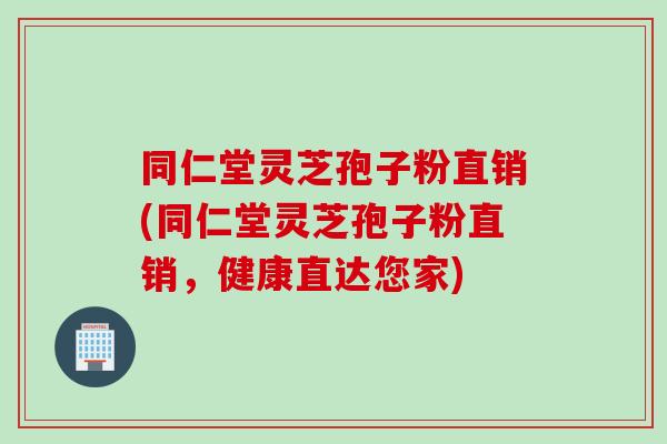 同仁堂灵芝孢子粉直销(同仁堂灵芝孢子粉直销，健康直达您家)