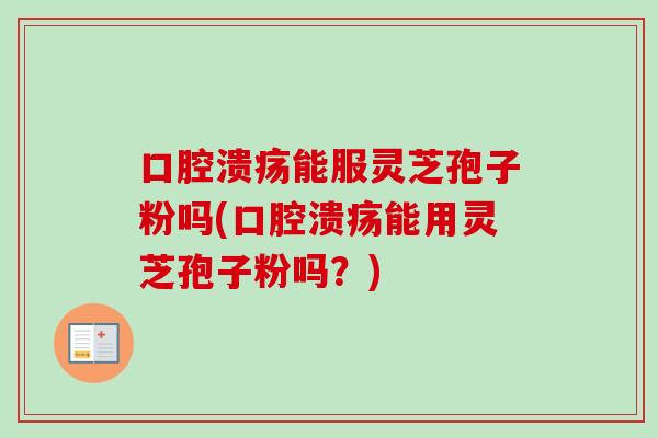 口腔溃疡能服灵芝孢子粉吗(口腔溃疡能用灵芝孢子粉吗？)