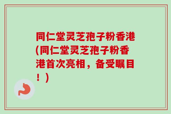 同仁堂灵芝孢子粉香港(同仁堂灵芝孢子粉香港首次亮相，备受瞩目！)