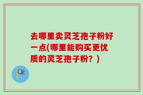 去哪里卖灵芝孢子粉好一点(哪里能购买更优质的灵芝孢子粉？)