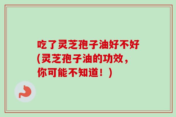 吃了灵芝孢子油好不好(灵芝孢子油的功效，你可能不知道！)