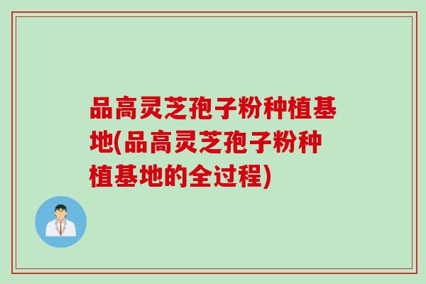 品高灵芝孢子粉种植基地(品高灵芝孢子粉种植基地的全过程)