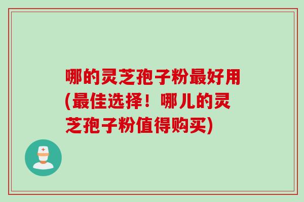 哪的灵芝孢子粉最好用(最佳选择！哪儿的灵芝孢子粉值得购买)