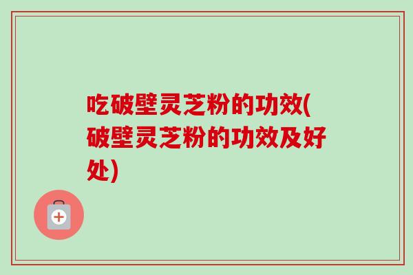 吃破壁灵芝粉的功效(破壁灵芝粉的功效及好处)