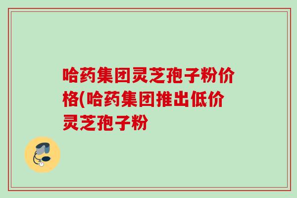 哈药集团灵芝孢子粉价格(哈药集团推出低价灵芝孢子粉 哈药集团灵芝孢子粉价格(哈药集团推出低价灵芝孢子粉