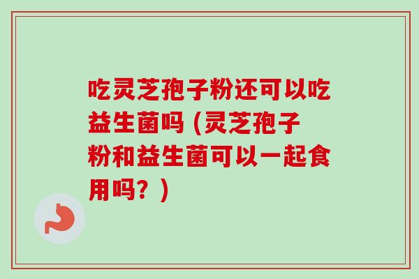 吃灵芝孢子粉还可以吃益生菌吗 (灵芝孢子粉和益生菌可以一起食用吗？)