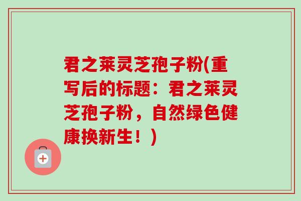 君之莱灵芝孢子粉(重写后的标题:君之莱灵芝孢子粉,自然绿色健康换新生!) 君之莱灵芝孢子粉(重写后的标题:君之莱灵芝孢子粉,自然绿色健康换新生!)