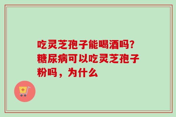 吃灵芝孢子能喝酒吗？糖尿病可以吃灵芝孢子粉吗，为什么