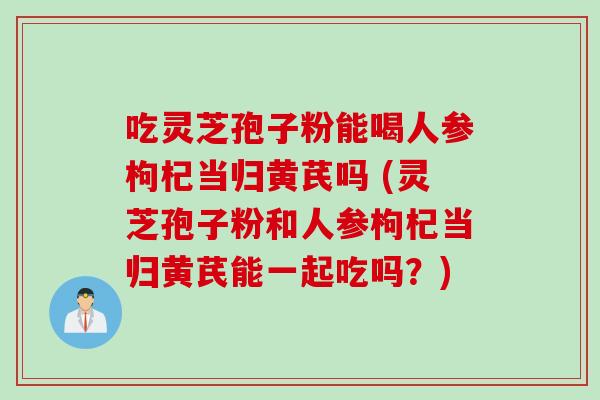 吃灵芝孢子粉能喝人参枸杞当归黄芪吗 (灵芝孢子粉和人参枸杞当归黄芪能一起吃吗？)