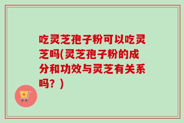 吃灵芝孢子粉可以吃灵芝吗(灵芝孢子粉的成分和功效与灵芝有关系吗？)