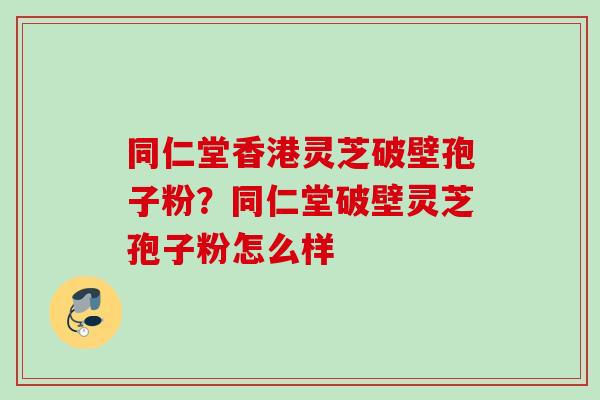 同仁堂香港灵芝破壁孢子粉？同仁堂破壁灵芝孢子粉怎么样