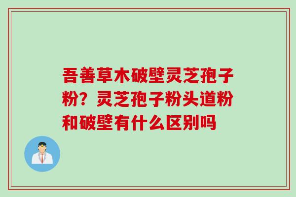 吾善草木破壁灵芝孢子粉?灵芝孢子粉头道粉和破壁有什么区别吗 吾善草木破壁灵芝孢子粉?灵芝孢子粉头道粉和破壁有什么区别吗