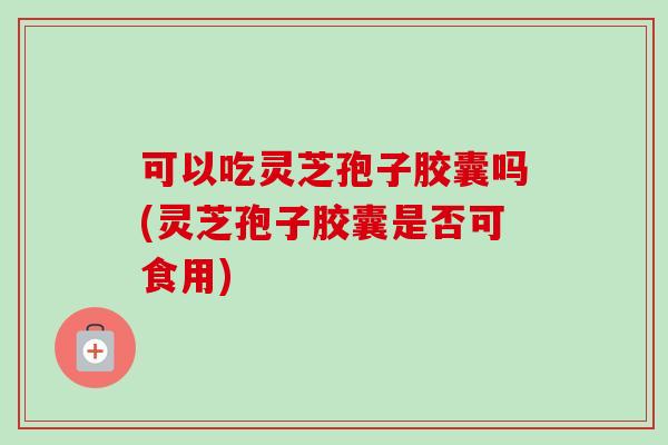 可以吃灵芝孢子胶囊吗(灵芝孢子胶囊是否可食用)