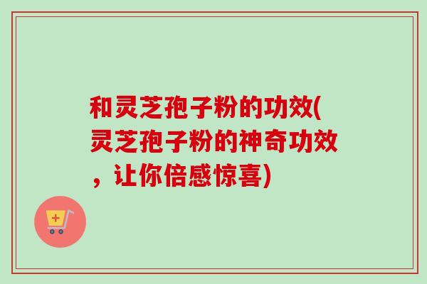 和灵芝孢子粉的功效(灵芝孢子粉的神奇功效，让你倍感惊喜)