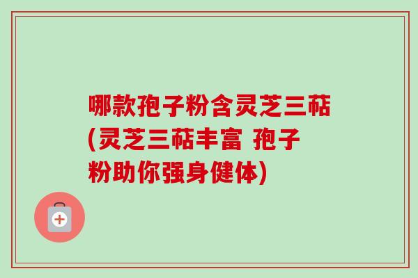 哪款孢子粉含灵芝三萜(灵芝三萜丰富 孢子粉助你强身健体)