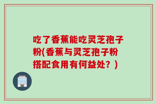 吃了香蕉能吃灵芝孢子粉(香蕉与灵芝孢子粉搭配食用有何益处？)