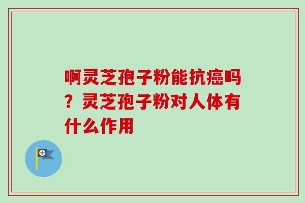 啊灵芝孢子粉能抗吗?灵芝孢子粉对人体有什么作用 啊灵芝孢子粉能抗吗?灵芝孢子粉对人体有什么作用