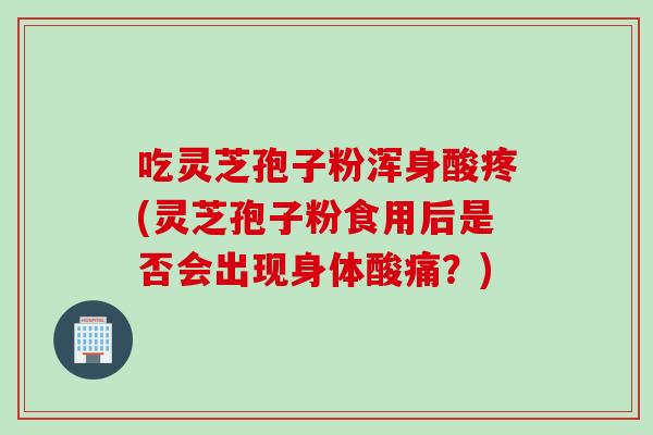 吃灵芝孢子粉浑身酸疼(灵芝孢子粉食用后是否会出现身体酸痛？)