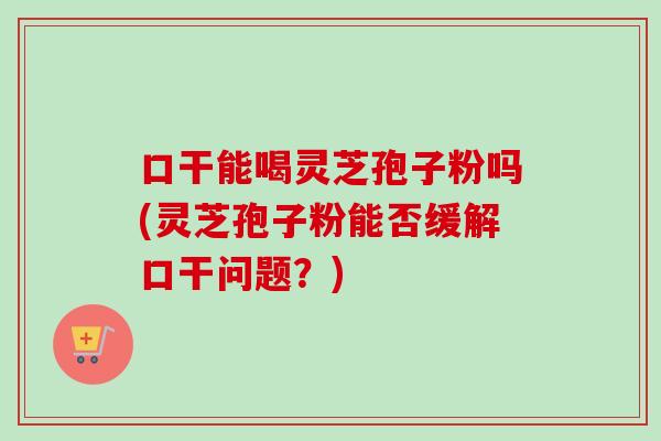 口干能喝灵芝孢子粉吗(灵芝孢子粉能否缓解口干问题？)