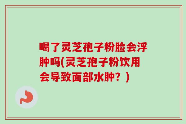 喝了灵芝孢子粉脸会浮肿吗(灵芝孢子粉饮用会导致面部水肿？)