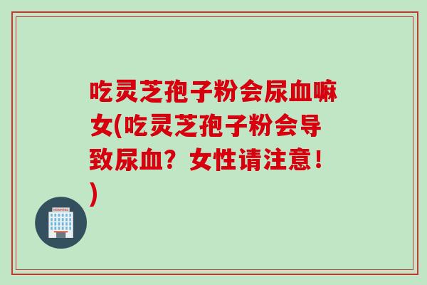 吃灵芝孢子粉会尿血嘛女(吃灵芝孢子粉会导致尿血？女性请注意！)