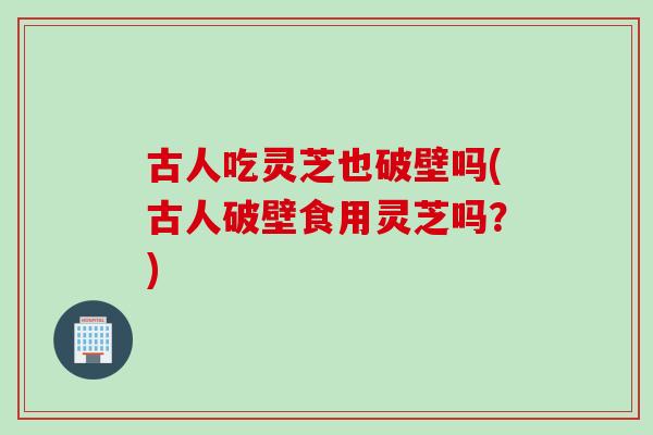 古人吃灵芝也破壁吗(古人破壁食用灵芝吗？)
