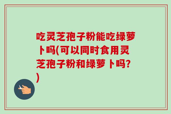 吃灵芝孢子粉能吃绿萝卜吗(可以同时食用灵芝孢子粉和绿萝卜吗？)