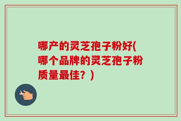 哪产的灵芝孢子粉好(哪个品牌的灵芝孢子粉质量佳?) 哪产的灵芝孢子粉好(哪个品牌的灵芝孢子粉质量佳?)