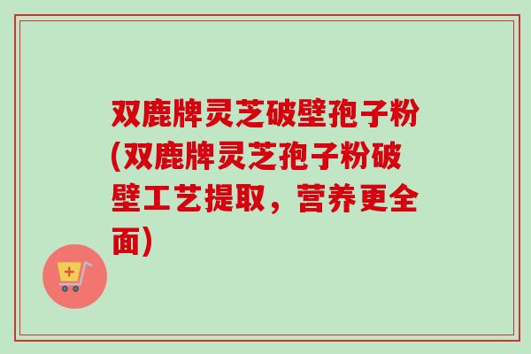 双鹿牌灵芝破壁孢子粉(双鹿牌灵芝孢子粉破壁工艺提取,营养更全面) 双鹿牌灵芝破壁孢子粉(双鹿牌灵芝孢子粉破壁工艺提取,营养更全面)
