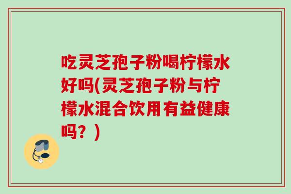吃灵芝孢子粉喝柠檬水好吗(灵芝孢子粉与柠檬水混合饮用有益健康吗？)