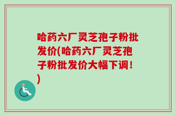 哈药六厂灵芝孢子粉批发价(哈药六厂灵芝孢子粉批发价大幅下调！)