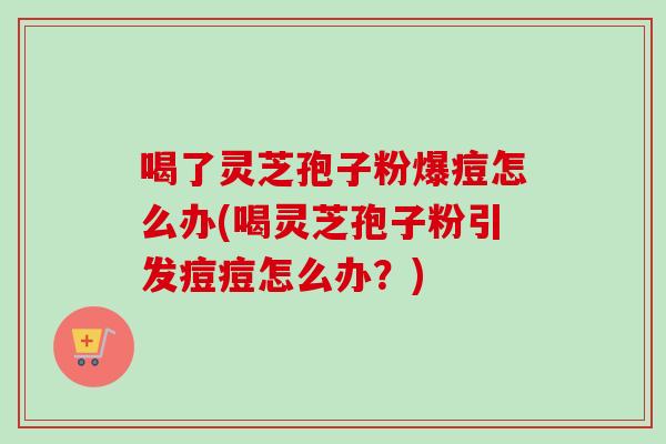 喝了灵芝孢子粉爆痘怎么办(喝灵芝孢子粉引发痘痘怎么办？)