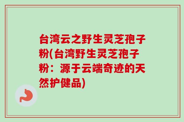 台湾云之野生灵芝孢子粉(台湾野生灵芝孢子粉：源于云端奇迹的天然护健品)