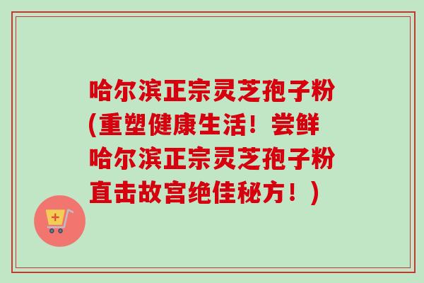 哈尔滨正宗灵芝孢子粉(重塑健康生活！尝鲜哈尔滨正宗灵芝孢子粉直击故宫绝佳秘方！)