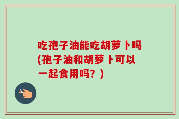 吃孢子油能吃胡萝卜吗(孢子油和胡萝卜可以一起食用吗？)