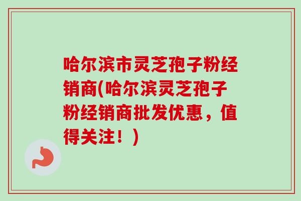 哈尔滨市灵芝孢子粉经销商(哈尔滨灵芝孢子粉经销商批发优惠，值得关注！)