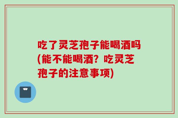 吃了灵芝孢子能喝酒吗(能不能喝酒？吃灵芝孢子的注意事项)