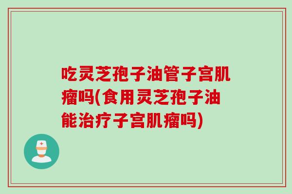吃灵芝孢子油管子宫肌瘤吗(食用灵芝孢子油能治疗子宫肌瘤吗)