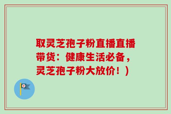 取灵芝孢子粉直播直播带货：健康生活必备，灵芝孢子粉大放价！)