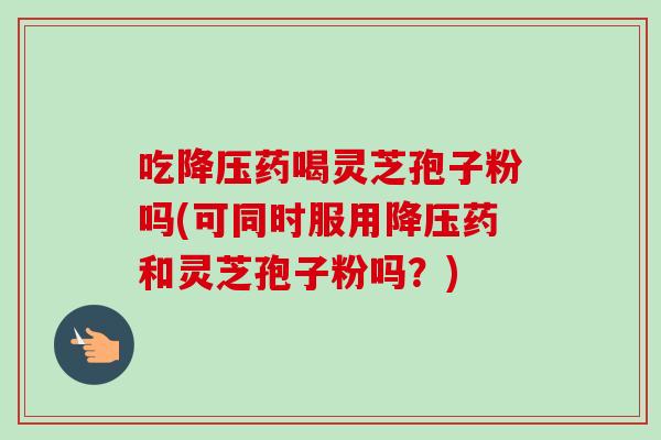 吃降压药喝灵芝孢子粉吗(可同时服用降压药和灵芝孢子粉吗？)