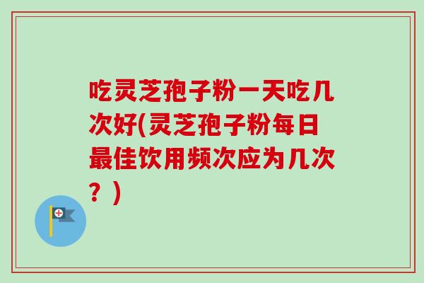 吃灵芝孢子粉一天吃几次好(灵芝孢子粉每日最佳饮用频次应为几次？)