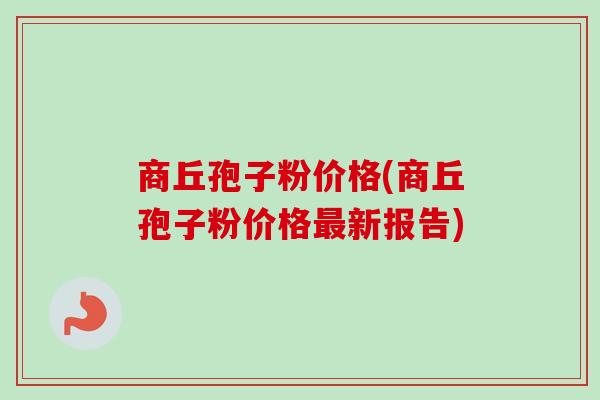 商丘孢子粉价格(商丘孢子粉价格新报告) 商丘孢子粉价格(商丘孢子粉价格新报告)